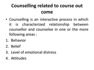 Counselling related to course out
come
• Counselling is an interactive process in which
it is characterized relationship between
counsellor and counselee in one or the more
following areas :
1. Behavior
2. Belief
3. Level of emotional distress
4. Attitudes
 