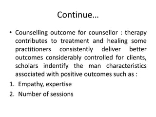 Continue…
• Counselling outcome for counsellor : therapy
contributes to treatment and healing some
practitioners consistently deliver better
outcomes considerably controlled for clients,
scholars indentify the man characteristics
associated with positive outcomes such as :
1. Empathy, expertise
2. Number of sessions
 