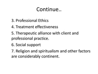 Continue..
3. Professional Ethics
4. Treatment effectiveness
5. Therapeutic alliance with client and
professional practice.
6. Social support
7. Religion and spiritualism and other factors
are considerably continent.
 