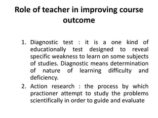 Role of teacher in improving course
outcome
1. Diagnostic test : it is a one kind of
educationally test designed to reveal
specific weakness to learn on some subjects
of studies. Diagnostic means determination
of nature of learning difficulty and
deficiency.
2. Action research : the process by which
practioner attempt to study the problems
scientifically in order to guide and evaluate
 