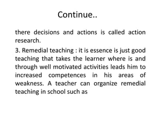 Continue..
there decisions and actions is called action
research.
3. Remedial teaching : it is essence is just good
teaching that takes the learner where is and
through well motivated activities leads him to
increased competences in his areas of
weakness. A teacher can organize remedial
teaching in school such as
 