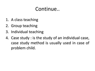 Continue..
1. A class teaching
2. Group teaching
3. Individual teaching
4. Case study : is the study of an individual case,
case study method is usually used in case of
problem child.
 