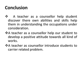 Conclusion
 A teacher as a counsellor help student
discover there own abilities and skills help
them in understanding the occupations under
consideration.
A teacher as a counsellor help our student to
develop a positive attitude towards all kind of
works.
A teacher as counsellor introduce students to
carrier related problem.
 