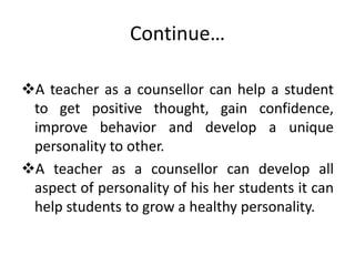 Continue…
A teacher as a counsellor can help a student
to get positive thought, gain confidence,
improve behavior and develop a unique
personality to other.
A teacher as a counsellor can develop all
aspect of personality of his her students it can
help students to grow a healthy personality.
 