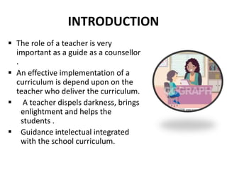 INTRODUCTION
 The role of a teacher is very
important as a guide as a counsellor
.
 An effective implementation of a
curriculum is depend upon on the
teacher who deliver the curriculum.
 A teacher dispels darkness, brings
enlightment and helps the
students .
 Guidance intelectual integrated
with the school curriculum.
 