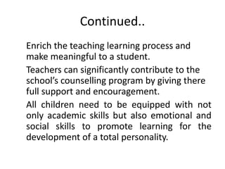 Continued..
Enrich the teaching learning process and
make meaningful to a student.
Teachers can significantly contribute to the
school’s counselling program by giving there
full support and encouragement.
All children need to be equipped with not
only academic skills but also emotional and
social skills to promote learning for the
development of a total personality.
 