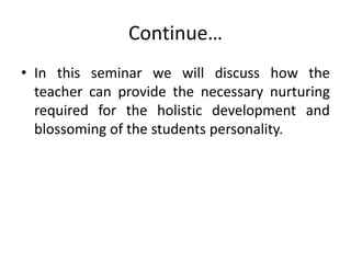 Continue…
• In this seminar we will discuss how the
teacher can provide the necessary nurturing
required for the holistic development and
blossoming of the students personality.
 