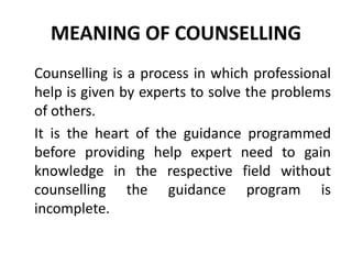 MEANING OF COUNSELLING
Counselling is a process in which professional
help is given by experts to solve the problems
of others.
It is the heart of the guidance programmed
before providing help expert need to gain
knowledge in the respective field without
counselling the guidance program is
incomplete.
 