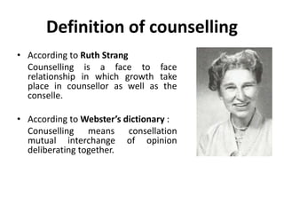Definition of counselling
• According to Ruth Strang
Counselling is a face to face
relationship in which growth take
place in counsellor as well as the
conselle.
• According to Webster’s dictionary :
Conuselling means consellation
mutual interchange of opinion
deliberating together.
 