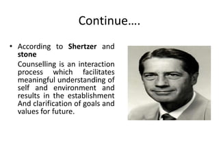 Continue….
• According to Shertzer and
stone
Counselling is an interaction
process which facilitates
meaningful understanding of
self and environment and
results in the establishment
And clarification of goals and
values for future.
 