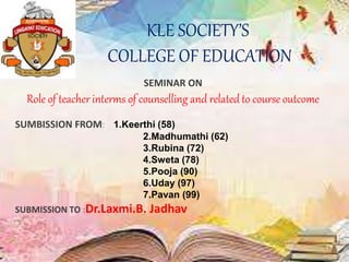 KLE SOCIETY’S
COLLEGE OF EDUCATION
SEMINAR ON
Role of teacher interms of counselling and related to course outcome
SUMBISSION FROM: 1.Keerthi (58)
2.Madhumathi (62)
3.Rubina (72)
4.Sweta (78)
5.Pooja (90)
6.Uday (97)
7.Pavan (99)
SUBMISSION TO :Dr.Laxmi.B. Jadhav
 
