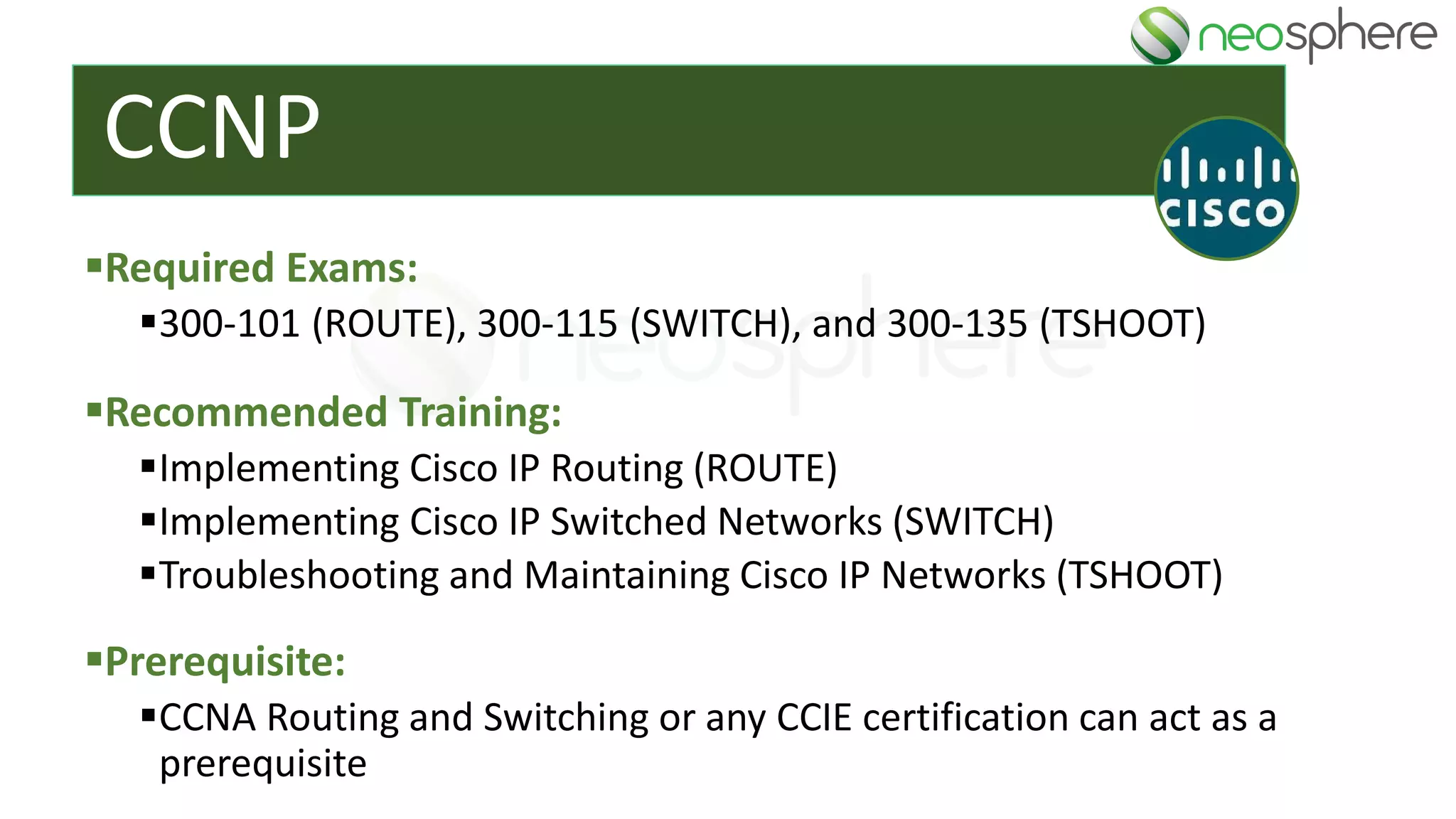 CCNP
▪Required Exams:
▪300-101 (ROUTE), 300-115 (SWITCH), and 300-135 (TSHOOT)
▪Recommended Training:
▪Implementing Cisco IP Routing (ROUTE)
▪Implementing Cisco IP Switched Networks (SWITCH)
▪Troubleshooting and Maintaining Cisco IP Networks (TSHOOT)
▪Prerequisite:
▪CCNA Routing and Switching or any CCIE certification can act as a
prerequisite
 