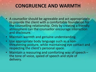 CONGRUENCE AND WARMTH
• A counsellor should be agreeable and act appropriately
to provide the client with a comfortable foundation for
the counselling relationship. Only by creating a friendly
atmosphere can the counsellor encourage interaction
and disclosure.
• Maintain warmth and genuine understanding.
• Use appropriate body language such as a non-
threatening posture, while maintaining eye contact and
respecting the client’s personal space.
• Maintain a reassuring and comforting way of speech –
the tone of voice, speed of speech and style of
delivery.
 