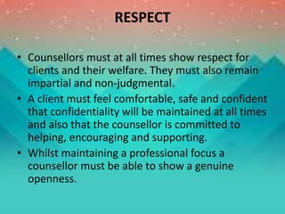 RESPECT
• Counsellors must at all times show respect for
clients and their welfare. They must also remain
impartial and non-judgmental.
• A client must feel comfortable, safe and confident
that confidentiality will be maintained at all times
and also that the counsellor is committed to
helping, encouraging and supporting.
• Whilst maintaining a professional focus a
counsellor must be able to show a genuine
openness.
 
