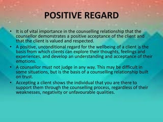 POSITIVE REGARD
• It is of vital importance in the counselling relationship that the
counsellor demonstrates a positive acceptance of the client and
that the client is valued and respected.
• A positive, unconditional regard for the wellbeing of a client is the
basis from which clients can explore their thoughts, feelings and
experiences, and develop an understanding and acceptance of their
emotions.
• A counsellor must not judge in any way. This may be difficult in
some situations, but is the basis of a counselling relationship built
on trust.
• Accepting a client shows the individual that you are there to
support them through the counselling process, regardless of their
weaknesses, negativity or unfavourable qualities.
 