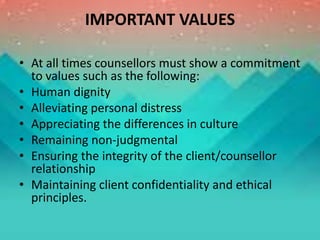IMPORTANT VALUES
• At all times counsellors must show a commitment
to values such as the following:
• Human dignity
• Alleviating personal distress
• Appreciating the differences in culture
• Remaining non-judgmental
• Ensuring the integrity of the client/counsellor
relationship
• Maintaining client confidentiality and ethical
principles.
 