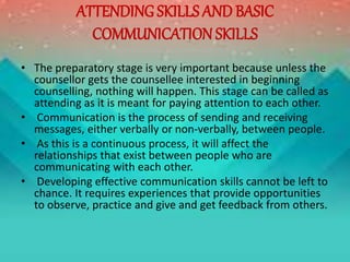 ATTENDING SKILLS AND BASIC
COMMUNICATION SKILLS
• The preparatory stage is very important because unless the
counsellor gets the counsellee interested in beginning
counselling, nothing will happen. This stage can be called as
attending as it is meant for paying attention to each other.
• Communication is the process of sending and receiving
messages, either verbally or non-verbally, between people.
• As this is a continuous process, it will affect the
relationships that exist between people who are
communicating with each other.
• Developing effective communication skills cannot be left to
chance. It requires experiences that provide opportunities
to observe, practice and give and get feedback from others.
 