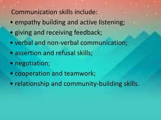 Communication skills include:
• empathy building and active listening;
• giving and receiving feedback;
• verbal and non-verbal communication;
• assertion and refusal skills;
• negotiation;
• cooperation and teamwork;
• relationship and community-building skills.
 