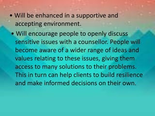 • Will be enhanced in a supportive and
accepting environment.
• Will encourage people to openly discuss
sensitive issues with a counsellor. People will
become aware of a wider range of ideas and
values relating to these issues, giving them
access to many solutions to their problems.
This in turn can help clients to build resilience
and make informed decisions on their own.
 