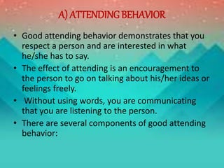 A) ATTENDING BEHAVIOR
• Good attending behavior demonstrates that you
respect a person and are interested in what
he/she has to say.
• The effect of attending is an encouragement to
the person to go on talking about his/her ideas or
feelings freely.
• Without using words, you are communicating
that you are listening to the person.
• There are several components of good attending
behavior:
 