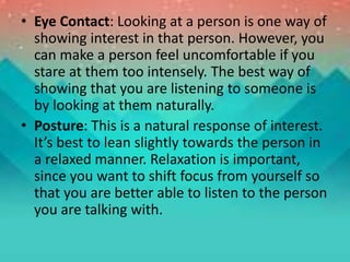 • Eye Contact: Looking at a person is one way of
showing interest in that person. However, you
can make a person feel uncomfortable if you
stare at them too intensely. The best way of
showing that you are listening to someone is
by looking at them naturally.
• Posture: This is a natural response of interest.
It’s best to lean slightly towards the person in
a relaxed manner. Relaxation is important,
since you want to shift focus from yourself so
that you are better able to listen to the person
you are talking with.
 