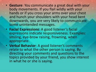 • Gesture: You communicate a great deal with your
body movements. If you flail wildly with your
hands or if you cross your arms over your chest
and hunch your shoulders with your head bent
downwards, you are very likely to communicate
some unintended messages.
• Facial Expressions: A good listener’s facial
expressions indicate responsiveness. Examples:
smiling, eye-brow raising, frowning, when
appropriate.
• Verbal Behavior: A good listener’s comments
relate to what the other person is saying. By
directing your comments and questions to the
topics provided by your friend, you show interest
in what he or she is saying.
 