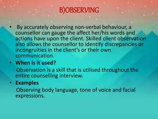 B)OBSERVING
• By accurately observing non-verbal behaviour, a
counsellor can gauge the affect her/his words and
actions have upon the client. Skilled client observation
also allows the counsellor to identify discrepancies or
incongruities in the client’s or their own
communication.
• When is it used?
Observation is a skill that is utilised throughout the
entire counselling interview.
• Examples
Observing body language, tone of voice and facial
expressions.
 