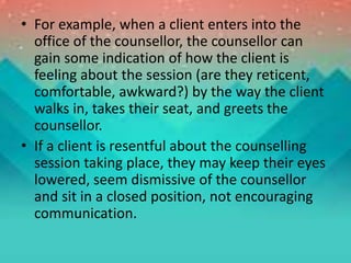 • For example, when a client enters into the
office of the counsellor, the counsellor can
gain some indication of how the client is
feeling about the session (are they reticent,
comfortable, awkward?) by the way the client
walks in, takes their seat, and greets the
counsellor.
• If a client is resentful about the counselling
session taking place, they may keep their eyes
lowered, seem dismissive of the counsellor
and sit in a closed position, not encouraging
communication.
 