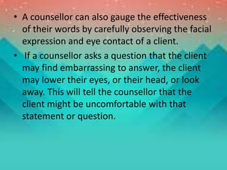 • A counsellor can also gauge the effectiveness
of their words by carefully observing the facial
expression and eye contact of a client.
• If a counsellor asks a question that the client
may find embarrassing to answer, the client
may lower their eyes, or their head, or look
away. This will tell the counsellor that the
client might be uncomfortable with that
statement or question.
 