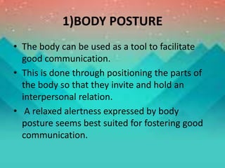 1)BODY POSTURE
• The body can be used as a tool to facilitate
good communication.
• This is done through positioning the parts of
the body so that they invite and hold an
interpersonal relation.
• A relaxed alertness expressed by body
posture seems best suited for fostering good
communication.
 