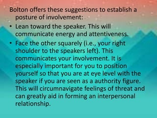Bolton offers these suggestions to establish a
posture of involvement:
• Lean toward the speaker. This will
communicate energy and attentiveness.
• Face the other squarely (i.e., your right
shoulder to the speakers left). This
communicates your involvement. It is
especially important for you to position
yourself so that you are at eye level with the
speaker if you are seen as a authority figure.
This will circumnavigate feelings of threat and
can greatly aid in forming an interpersonal
relationship.
 