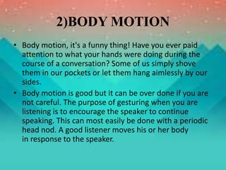 2)BODY MOTION
• Body motion, it's a funny thing! Have you ever paid
attention to what your hands were doing during the
course of a conversation? Some of us simply shove
them in our pockets or let them hang aimlessly by our
sides.
• Body motion is good but it can be over done if you are
not careful. The purpose of gesturing when you are
listening is to encourage the speaker to continue
speaking. This can most easily be done with a periodic
head nod. A good listener moves his or her body
in response to the speaker.
 