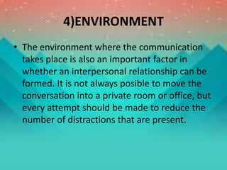 4)ENVIRONMENT
• The environment where the communication
takes place is also an important factor in
whether an interpersonal relationship can be
formed. It is not always posible to move the
conversation into a private room or office, but
every attempt should be made to reduce the
number of distractions that are present.
 