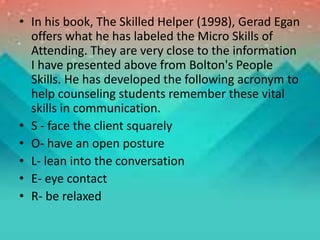 • In his book, The Skilled Helper (1998), Gerad Egan
offers what he has labeled the Micro Skills of
Attending. They are very close to the information
I have presented above from Bolton's People
Skills. He has developed the following acronym to
help counseling students remember these vital
skills in communication.
• S - face the client squarely
• O- have an open posture
• L- lean into the conversation
• E- eye contact
• R- be relaxed
 
