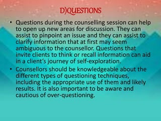 D)QUESTIONS
• Questions during the counselling session can help
to open up new areas for discussion. They can
assist to pinpoint an issue and they can assist to
clarify information that at first may seem
ambiguous to the counsellor. Questions that
invite clients to think or recall information can aid
in a client’s journey of self-exploration.
• Counsellors should be knowledgeable about the
different types of questioning techniques,
including the appropriate use of them and likely
results. It is also important to be aware and
cautious of over-questioning.
 