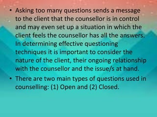 • Asking too many questions sends a message
to the client that the counsellor is in control
and may even set up a situation in which the
client feels the counsellor has all the answers.
In determining effective questioning
techniques it is important to consider the
nature of the client, their ongoing relationship
with the counsellor and the issue/s at hand.
• There are two main types of questions used in
counselling: (1) Open and (2) Closed.
 