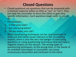 Closed Questions
• Closed questions are questions that can be answered with
a minimal response (often as little as “yes” or “no”). They
can help the counsellor to focus the client or gain very
specific information. Such questions begin with: is, are or
do.
• For example:
1. Is that your coat?
2. Are you living alone?
3. Do you enjoy your job?
• While questioning techniques can be used positively to
draw out and clarify issues relevant to the counselling
session, there is also the very real danger of over-using
questions or using questioning techniques that can have a
negative impact on the session. The wrong types of
questioning techniques, at the wrong time, in the hands of
an unskilled interviewer or counsellor, can cause
unnecessary discomfort and confusion to the client.
 