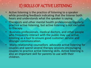 E) SKILLS OF ACTIVE LISTENING
• Active listening is the practice of listening to a speaker
while providing feedback indicating that the listener both
hears and understands what the speaker is saying.
• Therapists and other mental health professionals regularly
practice active listening, but active listening is not exclusive
to therapy.
• Business professionals, medical doctors, and other people
who frequently interact with the public may use active
listening as a tool to ensure good customer service and
stronger communication.
• Many relationship counsellors advocate active listening for
couples and spend several therapy sessions encouraging
couples to practice active listening skills. Active listening is
also an important skill for parents to use with their
children.
 