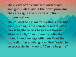 • The clients often come with unclear and
ambiguous ideas about their own problems.
They are vague and uncertain in their
communication
• The counsellee has many questions in his/her
mind, such as, is the counselor interested in
me? Is he/she willing to give me time and
listen carefully? Can I share my intimate
thoughts and feelings with him? Does the
counsellor has anything I can Use? Would he
be successful in my world? Can he help me?
 