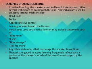 EXAMPLES OF ACTIVE LISTENING
• In active listening, the speaker must feel heard. Listeners can utilize
several techniques to accomplish this end. Nonverbal cues used by
an active listener might include:
• Head nods
• Smiles
• Appropriate eye contact
• Leaning forward toward the listener
• Verbal cues used by an active listener may include statements such
as:
• “Mm-hmm”
• “I see”
• “How strange”
• “Tell me more”
• Any other statements that encourage the speaker to continue
• Therapists engaged in active listening frequently reflect back a
portion of the speaker’s words of the emotions conveyed by the
speaker.
 
