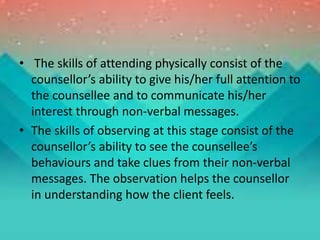 • The skills of attending physically consist of the
counsellor’s ability to give his/her full attention to
the counsellee and to communicate his/her
interest through non-verbal messages.
• The skills of observing at this stage consist of the
counsellor’s ability to see the counsellee’s
behaviours and take clues from their non-verbal
messages. The observation helps the counsellor
in understanding how the client feels.
 