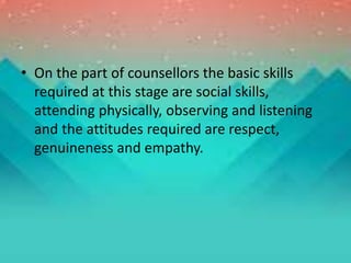 • On the part of counsellors the basic skills
required at this stage are social skills,
attending physically, observing and listening
and the attitudes required are respect,
genuineness and empathy.
 