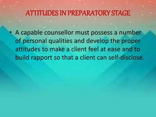 ATTITUDES IN PREPARATORY STAGE
• A capable counsellor must possess a number
of personal qualities and develop the proper
attitudes to make a client feel at ease and to
build rapport so that a client can self-disclose.
 