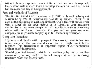Without these exceptions, payment for missed sessions is required.
Every effort will be made to start and stop sessions on time. Each of us
has the responsibility of being prompt.
Fees and Methods of Payment
The fee for initial intake sessions is $115.00 with each subsequent
session being $95.00. Sessions are payable by personal check or in
cash at the beginning of each appointment. Our office will provide you
with a super bill for your records or to submit to your insurance
carrier. Some insurance companies will pay for counseling services;
others will not. Please remember that you and not your insurance
company are responsible for paying in full the fees agreed upon.
Complaint Procedure
If you have difficulty with any aspect of our work, please inform me
immediately so that we can discuss how we might work better
together. This discussion is an important aspect of our continuous
evaluation of this process.
Should you feel treated unfairly or unethically by me or another
counselor, you may make a formal complaint to the following
licensure board and associations.
 
