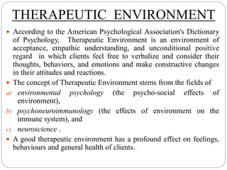 THERAPEUTIC ENVIRONMENT
 According to the American Psychological Association's Dictionary
of Psychology, Therapeutic Environment is an environment of
acceptance, empathic understanding, and unconditional positive
regard in which clients feel free to verbalize and consider their
thoughts, behaviors, and emotions and make constructive changes
in their attitudes and reactions.
 The concept of Therapeutic Environment stems from the fields of
a) environmental psychology (the psycho-social effects of
environment),
b) psychoneuroimmunology (the effects of environment on the
immune system), and
c) neuroscience .
 A good therapeutic environment has a profound effect on feelings,
behaviours and general health of clients.
 