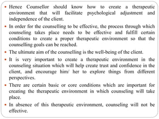  Hence Counsellor should know how to create a therapeutic
environment that will facilitate psychological adjustment and
independence of the client.
 In order for the counselling to be effective, the process through which
counseling takes place needs to be effective and fulfill certain
conditions to create a proper therapeutic environment so that the
counselling goals can be reached.
 The ultimate aim of the counselling is the well-being of the client.
 It is very important to create a therapeutic environment in the
counseling situation which will help create trust and confidence in the
client, and encourage him/ her to explore things from different
perspectives.
 There are certain basic or core conditions which are important for
creating the therapeutic environment in which counseling will take
place.
 In absence of this therapeutic environment, counseling will not be
effective.
 