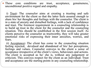 These core conditions are trust, acceptance, genuineness,
unconditional positive regard and empathy.
i) Trust: The counselor aims at creating a trusting and safe
environment for the client so that the latter feels assured enough to
share his/ her thoughts and feelings with the counselor. The client is
in a state of anxiety and disturbed feelings, with a lack of confidence
and trust. The foremost requirement in a counseling relationship is
to build up trust in the client for the counselor and the counseling
situation. This should be established in the first session itself. As
clients perceive the counselor as trustworthy, they will take greater
emotional risks of expressing their inner anxieties, worries, and
fears.
ii) Acceptance: The client has come to the counseling situation
feeling rejected, devalued and abandoned of his/ her perceptions,
feelings and values. Counselor conveys to the client a sense of
acceptance irrespective of the client’s views, behaviours and actions.
The client is accepted as he/ she is, without any judgement or
criticism. This conveys respect for the client as an individual. Trust
and acceptance are the starting points in any counseling relationship.
 
