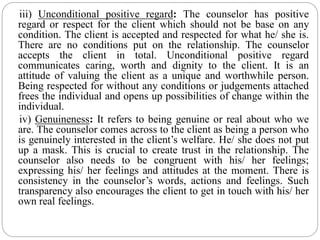 iii) Unconditional positive regard: The counselor has positive
regard or respect for the client which should not be base on any
condition. The client is accepted and respected for what he/ she is.
There are no conditions put on the relationship. The counselor
accepts the client in total. Unconditional positive regard
communicates caring, worth and dignity to the client. It is an
attitude of valuing the client as a unique and worthwhile person.
Being respected for without any conditions or judgements attached
frees the individual and opens up possibilities of change within the
individual.
iv) Genuineness: It refers to being genuine or real about who we
are. The counselor comes across to the client as being a person who
is genuinely interested in the client’s welfare. He/ she does not put
up a mask. This is crucial to create trust in the relationship. The
counselor also needs to be congruent with his/ her feelings;
expressing his/ her feelings and attitudes at the moment. There is
consistency in the counselor’s words, actions and feelings. Such
transparency also encourages the client to get in touch with his/ her
own real feelings.
 