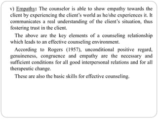 v) Empathy: The counselor is able to show empathy towards the
client by experiencing the client’s world as he/she experiences it. It
communicates a real understanding of the client’s situation, thus
fostering trust in the client.
The above are the key elements of a counseling relationship
which leads to an effective counseling environment.
According to Rogers (1957), unconditional positive regard,
genuineness, congruence and empathy are the necessary and
sufficient conditions for all good interpersonal relations and for all
therapeutic change.
These are also the basic skills for effective counseling.
 