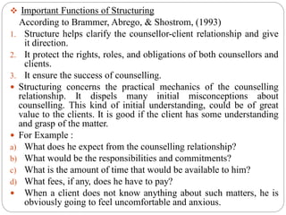  Important Functions of Structuring
According to Brammer, Abrego, & Shostrom, (1993)
1. Structure helps clarify the counsellor-client relationship and give
it direction.
2. It protect the rights, roles, and obligations of both counsellors and
clients.
3. It ensure the success of counselling.
 Structuring concerns the practical mechanics of the counselling
relationship. It dispels many initial misconceptions about
counselling. This kind of initial understanding, could be of great
value to the clients. It is good if the client has some understanding
and grasp of the matter.
 For Example :
a) What does he expect from the counselling relationship?
b) What would be the responsibilities and commitments?
c) What is the amount of time that would be available to him?
d) What fees, if any, does he have to pay?
 When a client does not know anything about such matters, he is
obviously going to feel uncomfortable and anxious.
 